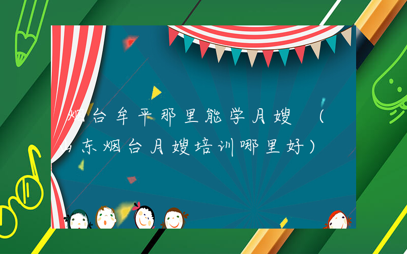 烟台牟平那里能学月嫂 (山东烟台月嫂培训哪里好)